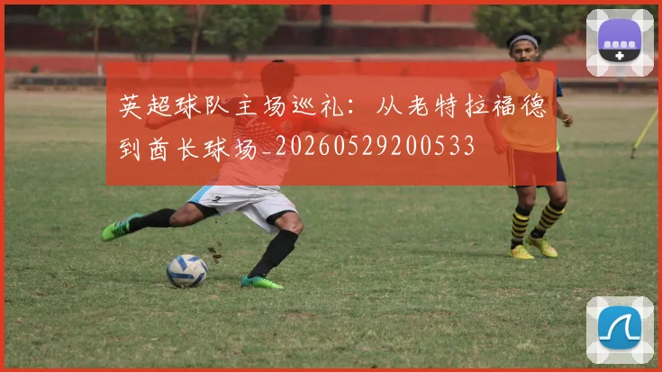 英超球队主场巡礼：从老特拉福德到酋长球场_20260529200533