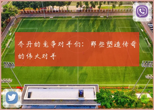 乔丹的竞争对手们：那些塑造传奇的伟大对手