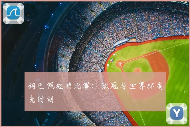 姆巴佩经典比赛：欧冠与世界杯高光时刻