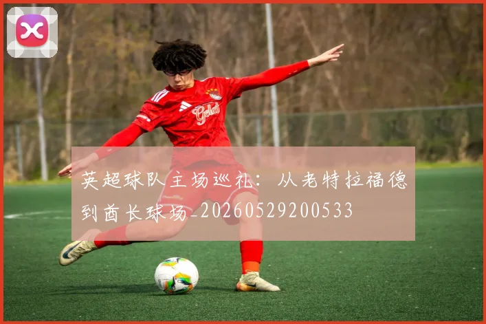 英超球队主场巡礼:从老特拉福德到酋长球场_20260529200533