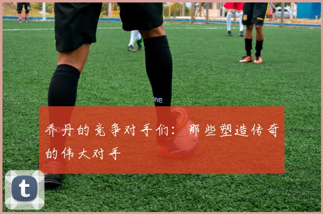 乔丹的竞争对手们：那些塑造传奇的伟大对手