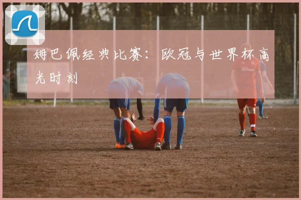 姆巴佩经典比赛：欧冠与世界杯高光时刻