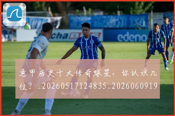 意甲历史十大传奇球星，你认识几位？_20260517124835_20260609193706