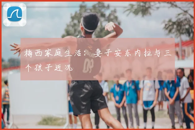 梅西家庭生活:妻子安东内拉与三个孩子近况