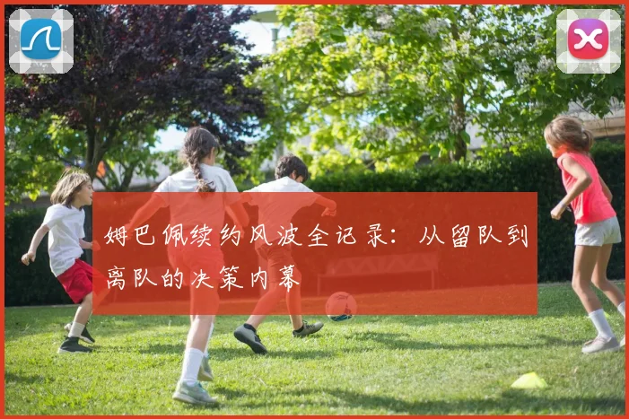 姆巴佩续约风波全记录:从留队到离队的决策内幕