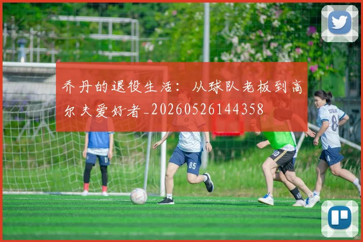 乔丹的退役生活:从球队老板到高尔夫爱好者_20260526144358